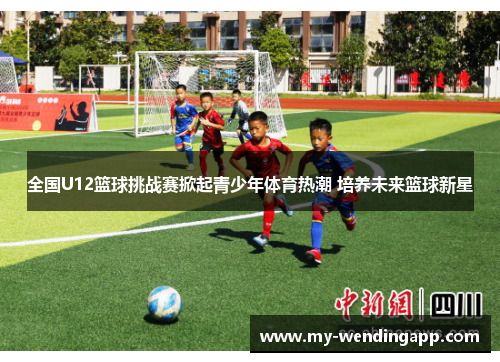 全国U12篮球挑战赛掀起青少年体育热潮 培养未来篮球新星 全国U12篮球挑战赛掀起青少年体育热潮 培养未来篮球新星