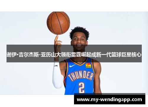 谢伊·吉尔杰斯-亚历山大领衔雷霆崛起成新一代篮球巨星核心 谢伊·吉尔杰斯-亚历山大领衔雷霆崛起成新一代篮球巨星核心