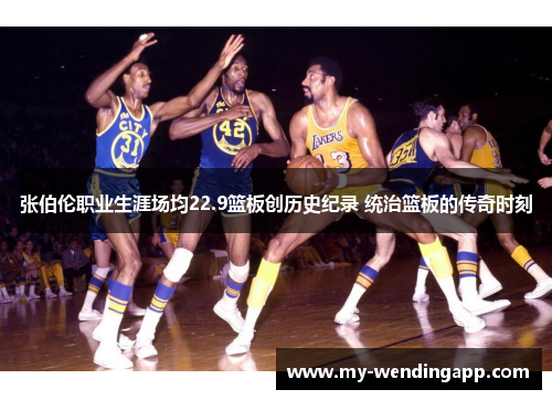 张伯伦职业生涯场均22.9篮板创历史纪录 统治篮板的传奇时刻 张伯伦职业生涯场均22.9篮板创历史纪录 统治篮板的传奇时刻