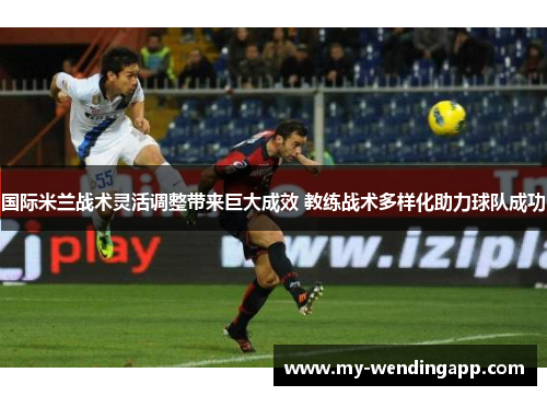 国际米兰战术灵活调整带来巨大成效 教练战术多样化助力球队成功 国际米兰战术灵活调整带来巨大成效 教练战术多样化助力球队成功