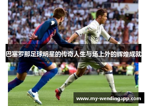 巴塞罗那足球明星的传奇人生与场上外的辉煌成就 巴塞罗那足球明星的传奇人生与场上外的辉煌成就