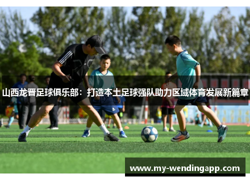 山西龙晋足球俱乐部:打造本土足球强队助力区域体育发展新篇章 山西龙晋足球俱乐部:打造本土足球强队助力区域体育发展新篇章