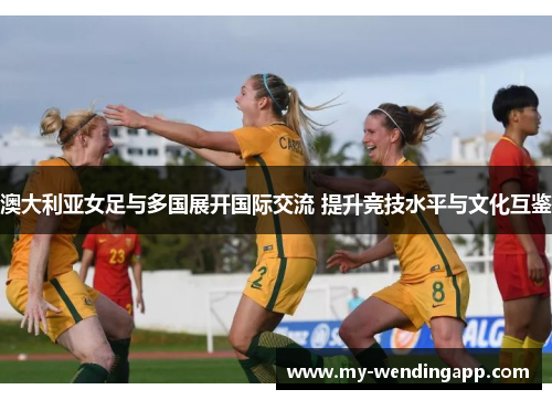 澳大利亚女足与多国展开国际交流 提升竞技水平与文化互鉴 澳大利亚女足与多国展开国际交流 提升竞技水平与文化互鉴