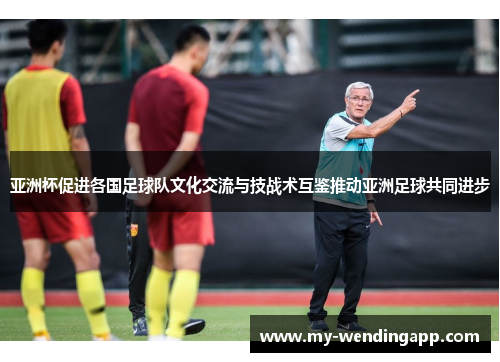 亚洲杯促进各国足球队文化交流与技战术互鉴推动亚洲足球共同进步 亚洲杯促进各国足球队文化交流与技战术互鉴推动亚洲足球共同进步