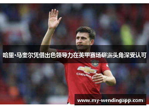 哈里·马奎尔凭借出色领导力在英甲赛场崭露头角深受认可