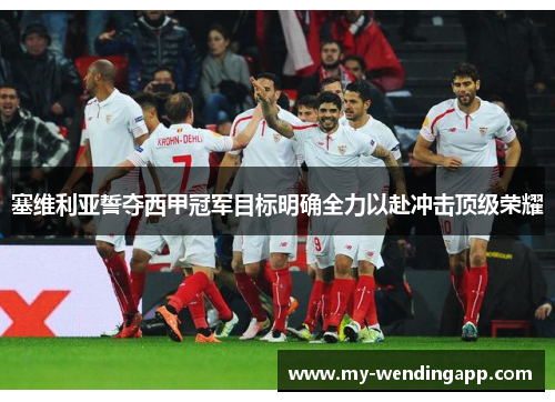 塞维利亚誓夺西甲冠军目标明确全力以赴冲击顶级荣耀