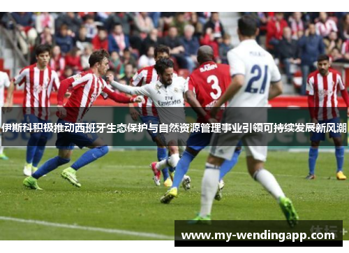 伊斯科积极推动西班牙生态保护与自然资源管理事业引领可持续发展新风潮 伊斯科积极推动西班牙生态保护与自然资源管理事业引领可持续发展新风潮