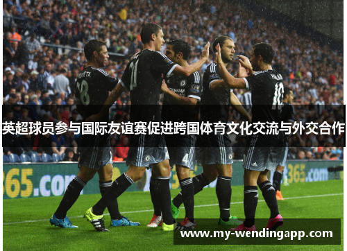 英超球员参与国际友谊赛促进跨国体育文化交流与外交合作