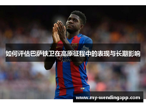 如何评估巴萨铁卫在高原征程中的表现与长期影响 如何评估巴萨铁卫在高原征程中的表现与长期影响