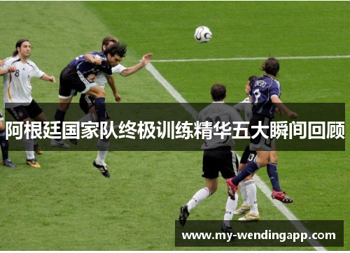 阿根廷国家队终极训练精华五大瞬间回顾