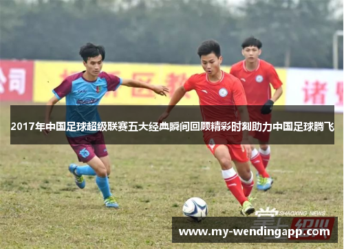 2017年中国足球超级联赛五大经典瞬间回顾精彩时刻助力中国足球腾飞 2017年中国足球超级联赛五大经典瞬间回顾精彩时刻助力中国足球腾飞