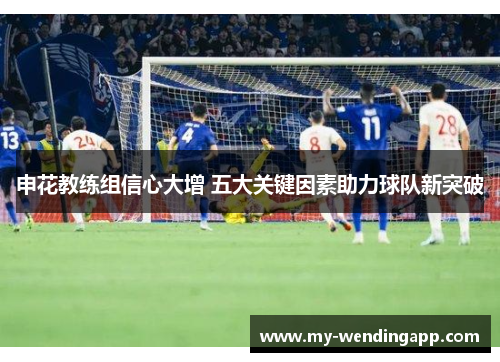 申花教练组信心大增 五大关键因素助力球队新突破 申花教练组信心大增 五大关键因素助力球队新突破