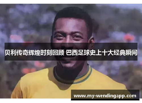 贝利传奇辉煌时刻回顾 巴西足球史上十大经典瞬间 贝利传奇辉煌时刻回顾 巴西足球史上十大经典瞬间