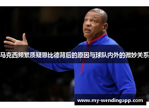 马克西频繁质疑恩比德背后的原因与球队内外的微妙关系 马克西频繁质疑恩比德背后的原因与球队内外的微妙关系