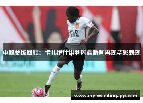 中超赛场回顾：卡扎伊什维利闪耀瞬间再现精彩表现