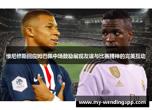 维尼修斯回应姆巴佩中场鼓励展现友谊与比赛精神的完美互动