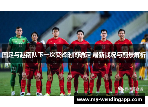 国足与越南队下一次交锋时间确定 最新战况与前景解析 国足与越南队下一次交锋时间确定 最新战况与前景解析