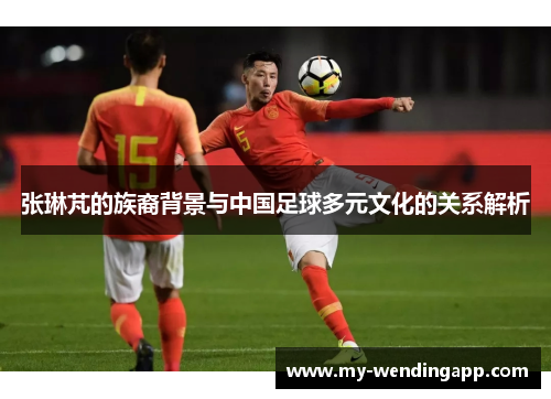 张琳芃的族裔背景与中国足球多元文化的关系解析