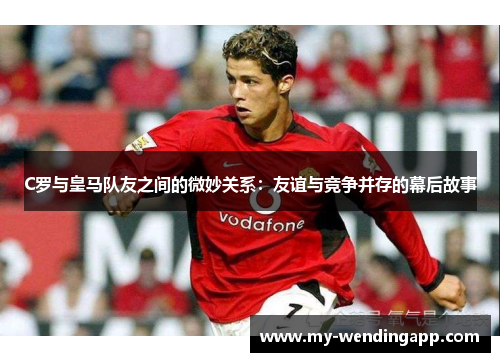 C罗与皇马队友之间的微妙关系：友谊与竞争并存的幕后故事