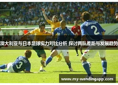 澳大利亚与日本足球实力对比分析 探讨两队差距与发展趋势 澳大利亚与日本足球实力对比分析 探讨两队差距与发展趋势