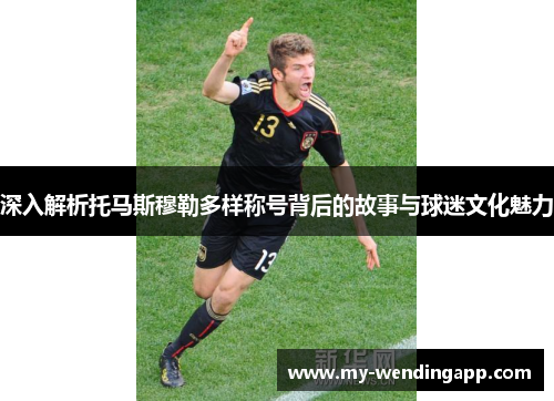 深入解析托马斯穆勒多样称号背后的故事与球迷文化魅力