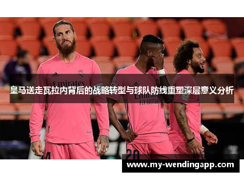 皇马送走瓦拉内背后的战略转型与球队防线重塑深层意义分析 皇马送走瓦拉内背后的战略转型与球队防线重塑深层意义分析