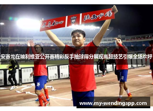 安赛龙在玻利维亚公开赛精彩反手抽球得分展现高超技艺引爆全场欢呼